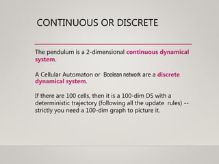 CONTINUOUS OR DISCRETE
The pendulum is a 2-dimensional continuous dynamical
system.
A Cellular Automaton or Boolean network are a discrete
dynamical system.
If there are 100 cells, then it is a 100-dim DS with a
deterministic trajectory (following all the update rules) --
strictly you need a 100-dim graph to picture it.
 
