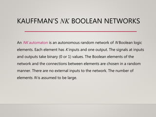 KAUFFMAN’S NK BOOLEAN NETWORKS
An NK automaton is an autonomous random network of N Boolean logic
elements. Each element has K inputs and one output. The signals at inputs
and outputs take binary (0 or 1) values. The Boolean elements of the
network and the connections between elements are chosen in a random
manner. There are no external inputs to the network. The number of
elements N is assumed to be large.
 
