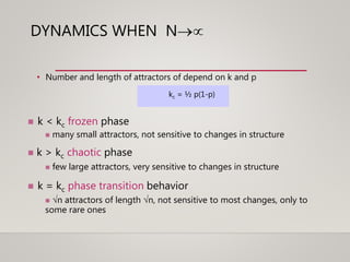 DYNAMICS WHEN N
• Number and length of attractors of depend on k and p
kc = ½ p(1-p)
 k < kc frozen phase
 many small attractors, not sensitive to changes in structure
 k > kc chaotic phase
 few large attractors, very sensitive to changes in structure
 k = kc phase transition behavior
 n attractors of length n, not sensitive to most changes, only to
some rare ones
 