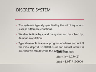 100000*03.1)(
)(03.1)1(
100000)0(
k
kx
kxkx
x



DISCRETE SYSTEM
• The system is typically specified by the set of equations
such as difference equations.
• We denote time by k, and the system can be solved by
iteration calculation.
• Typical example is annual progress of a bank account. If
the initial deposit is 100000 euros and annual interest is
3%, then we can describe the system by
 