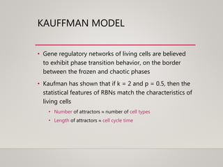 KAUFFMAN MODEL
• Gene regulatory networks of living cells are believed
to exhibit phase transition behavior, on the border
between the frozen and chaotic phases
• Kaufman has shown that if k = 2 and p = 0.5, then the
statistical features of RBNs match the characteristics of
living cells
• Number of attractors  number of cell types
• Length of attractors  cell cycle time
 
