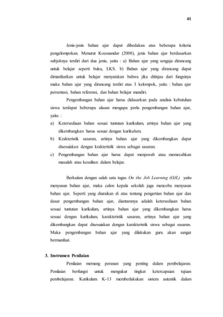 41
Jenis-jenis bahan ajar dapat dibedakan atas beberapa kriteria
pengelompokan. Menurut Koesnandar (2008), jenis bahan ajar berdasarkan
subjeknya terdiri dari dua jenis, yaitu : a) Bahan ajar yang sengaja dirancang
untuk belajar seperti buku, LKS. b) Bahan ajar yang dirancang dapat
dimanfaatkan untuk belajar menyatakan bahwa jika ditinjau dari fungsinya
maka bahan ajar yang dirancang terdiri atas 3 kelompok, yaitu : bahan ajar
persentasi, bahan referensi, dan bahan belajar mandiri.
Pengembangan bahan ajar harus didasarkan pada analisis kebutuhan
siswa terdapat beberapa alasan mengapa perlu pengembangan bahan ajar,
yaitu :
a) Ketersediaan bahan sesuai tuntutan kurikulum, artinya bahan ajar yang
dikembangkan harus sesuai dengan kurikulum.
b) Krakteristik sasaran, artinya bahan ajar yang dikembangkan dapat
disesuiakan dengan krakteristik siswa sebagai sasaran.
c) Pengembangan bahan ajar harus dapat menjawab atau memecahkan
masalah atau kesulitan dalam belajar.
Berkaitan dengan salah satu tugas On the Job Learning (OJL) yaitu
menyusun bahan ajar, maka calon kepala sekolah juga mencoba menyusun
bahan ajar. Seperti yang diuraikan di atas tentang pengertian bahan ajar dan
dasar pengembangan bahan ajar, diantaranya adalah ketersediaan bahan
sesuai tuntutan kurikulum, artinya bahan ajar yang dikembangkan harus
sesuai dengan kurikulum, karakteristik sasaran, artinya bahan ajar yang
dikembangkan dapat disesuiakan dengan karakteristik siswa sebagai sasaran.
Maka pengembangan bahan ajar yang dilakukan guru akan sangat
bermanfaat.
3. Instrumen Penilaian
Penilaian memang peranan yang penting dalam pembelajaran.
Penilaian berfungsi untuk mengukur tingkat ketercapaian tujuan
pembelajaran. Kurikulum K-13 memberlakukan sistem autentik dalam
 