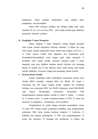 42
penilaiannya, artinya penilaian pembelajaran yang meliputi sikap,
pengetahuan, dan keterampilan.
Dalam RPP instrumen penilaian ada dibagian paling akhir, untuk
keperluan On the Job Learning (OJL) calon kepala sekolah juga melakukan
penyusunan instrumen penilaian.
D. Pengkajian 9 Aspek Manajerial
Dalam mengkaji 9 aspek manajerial, sebagai langkah persiapan
calon kepala sekolah menyiapkan beberapa dokumen, 1) Bahan ajar yang
calon kepala sekolah memperoleh berupa modul suatu kegiatan In-Service 1.
2) Untuk mencari kondisi ideal digunakan atau berpedoman pada
Permendiknas/Permendikbud sesuai dengan aspek kajian manajerial. 3)
Kemudian calon kepala sekolah menyusun instrumen kajian 9 aspek
manajerial yang akan dijadikan panduan mencari informasi dari pemegang
jabatan di sekolah, dan 4) Jika informasi dirasa masih kurang calon kepala
sekolah melakukan wawancara dengan para pemegang jabatan tersebut.
1. Rencana Kerja Sekolah
Setelah mempelajari bahan pembelajaran penyusunan rencana kerja
sekolah (RKS) kemudian mengkaji RKS dan RKJM SD Negeri 1
Pamoyanan dan SD Negeri Nagrog penulis mengerti dan memahami
beberapa cara penyusunan RKS dan RKJM diantaranya model RKS/RKJM
yang disusun dikembangkan berdasarkan rekomendasi EDS
mengelompokkan kegiatan-kegiatan sekolah ke dalam 8 standar : 1) standar
isi, 2) Standar proses, 3) standar kompetensi lulusan, 4) PTK, 5) sarana dan
prasarana, 6) pengelolaan, 7) pembiayaan, dan 8) penilaian.
Pengelompokan ini sejalan dengan ketentuan permendiknas nomor
19 tahun 2007 tentang standar pengelolaan pendidikan yang mengamanatkan
penyusunan RKS harus memuat kejelasan mengenai: 1) kesiswaan, 2)
kurikulum dan kegiatan pembelajaran, 3) PTK serta pengembangannya, 4)
sarana dan prasarana, 5) keuangan dan pembiayaan, 6) budaya dan
 