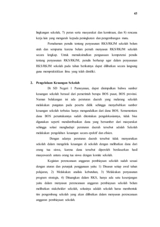 43
lingkungan sekolah, 7) peran serta masyarakat dan kemitraan, dan 8) rencana
kerja lain yang mengarah kepada peningkatan dan pengembangan mutu.
Pemahaman penulis tentang penyusunan RKS/RKJM sekolah belum
utuh dan sempurna karena belum pernah menyusun RKS/RKJM sekolah
secara lengkap. Untuk memaksimalkan penguasaan kompetensi penulis
tentang penyusunan RKS/RKJM, penulis berharap agar dalam penyusunan
RKS/RKJM sekolah pada tahun berikutnya dapat dilibatkan secara langsung
guna mempraktekkan ilmu yang telah dimiliki.
2. Pengelolaan Keuangan Sekolah
Di SD Negeri 1 Pamoyanan, dapat disimpulkan bahwa sumber
keuangan sekolah berasal dari pemerintah berupa BOS pusat, BOS provinsi.
Namun belakangan ini ada peraturan daerah yang melarang sekolah
melakukan pungutan pada peserta didik sehingga menyebabkan sumber
keuangan sekolah terbatas hanya mengandalkan dari dana BOS. Semementara
dana BOS peruntukannya sudah ditentukan pengalokasiannya, tidak bisa
digunakan seperti mendistribusikan dana yang bersumber dari masyarakat
sehingga solusi menghadapi peraturan daerah tersebut adalah Sekolah
melakukan pengolahan keuangan secara epektif dan efisien.
Dengan adanya peraturan daerah tersebut tidak menyurutkan
sekolah dalam mengelola keuangan di sekolah dengan melibatkan dana dari
orang tua siswa, karena dana tersebut diperoleh berdasarkan hasil
musyawarah antara orang tua siswa dengan komite sekolah.
Kegiatan perencanaan anggaran pembiayaan sekolah sudah sesuai
dengan aturan dan petunjuk penggunaan yaitu: 1) Disusun setiap awal tahun
pelajaran, 2) Melakukan analisis kebutuhan, 3) Melakukan penyusunan
program strategis, 4) Dituangkan dalam RKS, hanya ada satu kesenjangan
yaitu dalam menyusun perencanaan anggaran pembiayaan sekolah belum
melibatkan stakeholder sekolah, solusinya adalah sekolah harus membentuk
tim pengembang sekolah yang akan dilibatkan dalam menyusun perencanaan
anggaran pembiayaan sekolah.
 