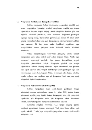 44
3. Pengelolaan Pendidik dan Tenaga Kependidikan
Setelah mempelajari bahan pembelajaran pengelolaan pendidik dan
tenaga kependidikan kemudian mengkaji pengelolaan pendidik dan tenaga
kependidikan sekolah tempat magang, penulis mengetahui keadaan guru dan
pegawai, kualifikasi pendidikan, serta memahami pengaturan pembagian
tugasnya masing-masing. Berdasarkan permendiknas nomor 39 tahun 2009
tentang pemenuhan beban kerja guru dan pengawas sekolah yang mewajibkan
guru mengajar 24 jam tatap muka kualifikasi pendidikan guru
memperlihatkan bahwa guru-guru sudah memenuhi standar kualifikasi
pendidikan.
Untuk mengembangkan kompetensi guru-guru, kepala sekolah
mengarahkan guru untuk terlibat aktif dalam kegiatan KKG. Penulis juga
memahami kompetensi pendidik dan tenaga kependidikan setelah
mempelajari permendiknas terkait. Kompetensi pendidik dan tenaga
kependidikan sekolah magang sebaiknya dapat diidentifikasi dan petakan
oleh kepala sekolah untuk menjadi pertimbangan dalam pembagian tugas dan
pembinaannya secara berkelanjutan. Untuk itu sebagai calon kepala sekolah,
penulis berharap ada penilaian atau uji kompetensi bagi guru-guru untuk
mengetahui tingkat kompetensinya.
4. Pengelolaan Ketatausahaan Sekolah (TAS)
Setelah mempelajari bahan pembelajaran pembinaan tenaga
administrasi sekolah, permendiknas nomor 24 tahun 2008 tentang tenaga
administrasi sekolah yang dimiliki dimensi kompetensi, yaitu: (1) kompetensi
kepribadian, (2) kompetensi sosial, (3) kompetensi teknis administrasi
sekolah, dan (4) kompetensi manajerial ketatausahaan sekolah.
Kemudian mengkaji pembinaan TAS tempat magang, penulis
mendapat pengetahuan tentang kompetensi TAS yang harus dibina oleh
kepala sekolah. Penulis juga memperoleh pengetahuan tentang model-model
pembinaan TAS.
 