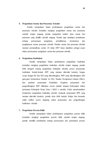 45
5. Pengelolaan Sarana dan Prasarana Sekolah
Setelah mempelajari bahan pembelajaran pengelolaan sarana dan
prasarana sekolah kemudian mengkaji pengelolaan sarana dan prasarana
sekolah tempat magang, penulis mengetahui sumber daya sarana dan
prasarana yang dimiliki sekolah magang. Penulis juga mendapat pemahaman
tentang perencanaan pengadaan, pemeliharaan, inventarisasi dan
penghapusan sarana prasarana sekolah. Standar sarana dan prasarana sekolah
menurut permendiknas nomor 24 tahun 2007 harus dijadikan sebagai acuan
dalam perencanaan pengadaan sarana dan prasarana sekolah.
6. Pengelolaan Kurikulum
Setelah mempelajari bahan pembelajaran pengelolaan kurikulum
kemudian mengkaji pengelolaan kurikulum sekolah tempat magang, penulis
lebih mengerti tentang pengelolaan kurikulum sekolah, proses penyusunan
kurikulum, bentuk-bentuk RPP yang memuat nilai-nilai karakter bangsa
sesuai dengan KI dan KD yang dikembangkan. RPP yang dikembangkan oleh
guru-guru berdasarkan Standar Isi (SI), Standar Kompetensi Lulusan (SKL),
dan panduan penyusunan Kurikulum. Kegiatan penyusunan dan
pengembangkan RPP dilakukan secara mandiri ataupun berkompok dalam
pertemuan Kelompok Kerja Guru ( KKG ) sekolah. Untuk memaksimalkan
kompetensi pengelolaan kurikulum sekolah, termasuk penyusunan RPP yang
memuat nilai-nilai karakter, penulis akan lebih banyak belajar dan berusaha
selalu terlibat secara langsung dalam penyusunan dan pengembangan
kurikulum sekolah.
7. Pengelolaan Peserta Didik
Setelah mempelajari bahan pembelajaran pengelolaan peserta didik
kemudian mengkaji pengelolaan peserta didik sekolah tempat magang,
penulis memiliki pemahaman tentang perencanaan dan penerimaan peserta
 