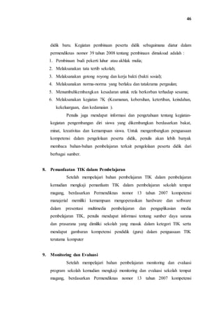 46
didik baru. Kegiatan pembinaan peserta didik sebagaimana diatur dalam
permendiknas nomor 39 tahun 2008 tentang pembinaan dimaksud adalah :
1. Pembinaan budi pekerti luhur atau akhlak mulia;
2. Melaksanakan tata tertib sekolah;
3. Melaksanakan gotong royong dan kerja bakti (bakti sosial);
4. Melaksanakan norma-norma yang berlaku dan tatakrama pergaulan;
5. Menumbuhkembangkan kesadaran untuk rela berkorban terhadap sesama;
6. Melaksanakan kegiatan 7K (Keamanan, kebersihan, ketertiban, keindahan,
kekeluargaan, dan kedamaian ).
Penulis juga mendapat informasi dan pengetahuan tentang kegiatan-
kegiatan pengembangan diri siswa yang dikembangkan berdasarkan bakat,
minat, kreativitas dan kemampuan siswa. Untuk mengembangkan penguasaan
kompetensi dalam pengelolaan peserta didik, penulis akan lebih banyak
membaca bahan-bahan pembelajaran terkait pengelolaan peserta didik dari
berbagai sumber.
8. Pemanfaatan TIK dalam Pembelajaran
Setelah mempelajari bahan pembelajaran TIK dalam pembelajaran
kemudian mengkaji pemanfaatn TIK dalam pembelajaran sekolah tempat
magang, berdasarkan Permendiknas nomor 13 tahun 2007 kompetensi
manajerial memiliki kemampuan mengoperasikan hardware dan software
dalam presentasi multimedia pembelajaran dan pengaplikasian media
pembelajaran TIK, penulis mendapat informasi tentang sumber daya sarana
dan prasarana yang dimiliki sekolah yang masuk dalam ketegori TIK serta
mendapat gambaran kompetensi pendidik (guru) dalam penguasaan TIK
terutama komputer
9. Monitoring dan Evaluasi
Setelah mempelajari bahan pembelajaran monitoring dan evaluasi
program sekolah kemudian mengkaji monitoring dan evaluasi sekolah tempat
magang, berdasarkan Permendiknas nomor 13 tahun 2007 kompetensi
 