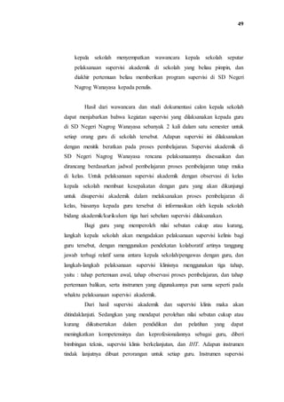 49
kepala sekolah menyempatkan wawancara kepala sekolah seputar
pelaksanaan supervisi akademik di sekolah yang beliau pimpin, dan
diakhir pertemuan beliau memberikan program supervisi di SD Negeri
Nagrog Wanayasa kepada penulis.
Hasil dari wawancara dan studi dokumentasi calon kepala sekolah
dapat menjabarkan bahwa kegiatan supervisi yang dilaksanakan kepada guru
di SD Negeri Nagrog Wanayasa sebanyak 2 kali dalam satu semester untuk
setiap orang guru di sekolah tersebut. Adapun supervisi ini dilaksanakan
dengan menitik beratkan pada proses pembelajaran. Supervisi akademik di
SD Negeri Nagrog Wanayasa rencana pelaksanaannya disesuaikan dan
dirancang berdasarkan jadwal pembelajaran proses pembelajaran tatap muka
di kelas. Untuk pelaksanaan supervisi akademik dengan observasi di kelas
kepala sekolah membuat kesepakatan dengan guru yang akan dikunjungi
untuk disupervisi akademik dalam melaksanakan proses pembelajaran di
kelas, biasanya kepada guru tersebut di informasikan oleh kepala sekolah
bidang akademik/kurikulum tiga hari sebelum supervisi dilaksanakan.
Bagi guru yang memperoleh nilai sebutan cukup atau kurang,
langkah kepala sekolah akan mengadakan pelaksanaan supervisi kelinis bagi
guru tersebut, dengan menggunakan pendekatan kolaboratif artinya tanggung
jawab terbagi relatif sama antara kepala sekolah/pengawas dengan guru, dan
langkah-langkah pelaksanaan supervisi klinisnya menggunakan tiga tahap,
yaitu : tahap pertemuan awal, tahap observasi proses pembelajaran, dan tahap
pertemuan balikan, serta instrumen yang digunakannya pun sama seperti pada
whaktu pelaksanaan supervisi akademik.
Dari hasil supervisi akademik dan supervisi klinis maka akan
ditindaklanjuti. Sedangkan yang mendapat perolehan nilai sebutan cukup atau
kurang diikutsertakan dalam pendidikan dan pelatihan yang dapat
meningkatkan kompetensinya dan keprofesionalannya sebagai guru, diberi
bimbingan teknis, supervisi klinis berkelanjutan, dan IHT. Adapun instrumen
tindak lanjutnya dibuat perorangan untuk setiap guru. Instrumen supervisi
 