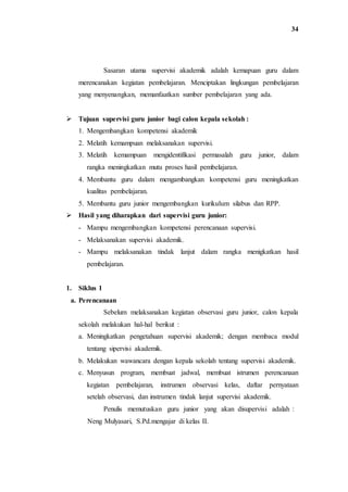 34
Sasaran utama supervisi akademik adalah kemapuan guru dalam
merencanakan kegiatan pembelajaran. Menciptakan lingkungan pembelajaran
yang menyenangkan, memanfaatkan sumber pembelajaran yang ada.
 Tujuan supervisi guru junior bagi calon kepala sekolah :
1. Mengembangkan kompetensi akademik
2. Melatih kemampuan melaksanakan supervisi.
3. Melatih kemampuan mengidentifikasi permasalah guru junior, dalam
rangka meningkatkan mutu proses hasil pembelajaran.
4. Membantu guru dalam mengambangkan kompetensi guru meningkatkan
kualitas pembelajaran.
5. Membantu guru junior mengembangkan kurikulum silabus dan RPP.
 Hasil yang diharapkan dari supervisi guru junior:
- Mampu mengembangkan kompetensi perencanaan supervisi.
- Melaksanakan supervisi akademik.
- Mampu melaksanakan tindak lanjut dalam rangka menigkatkan hasil
pembelajaran.
1. Siklus 1
a. Perencanaan
Sebelum melaksanakan kegiatan observasi guru junior, calon kepala
sekolah melakukan hal-hal berikut :
a. Meningkatkan pengetahuan supervisi akademik; dengan membaca modul
tentang sipervisi akademik.
b. Melakukan wawancara dengan kepala sekolah tentang supervisi akademik.
c. Menyusun program, membuat jadwal, membuat istrumen perencanaan
kegiatan pembelajaran, instrumen observasi kelas, daftar pernyataan
setelah observasi, dan instrumen tindak lanjut supervisi akademik.
Penulis memutuskan guru junior yang akan disupervisi adalah :
Neng Mulyasari, S.Pd.mengajar di kelas II.
 