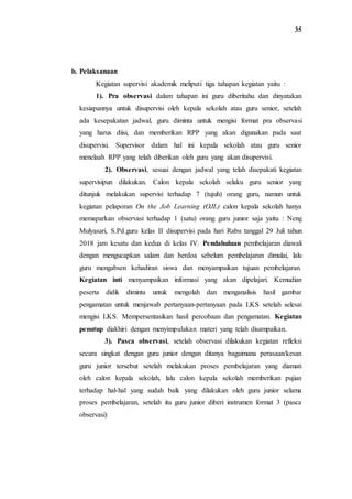 35
b. Pelaksanaan
Kegiatan supervisi akademik meliputi tiga tahapan kegiatan yaitu :
1). Pra observasi dalam tahapan ini guru diberitahu dan dinyatakan
kesiapannya untuk disupervisi oleh kepala sekolah atau guru senior, setelah
ada kesepakatan jadwal, guru diminta untuk mengisi format pra observasi
yang harus diisi, dan memberikan RPP yang akan digunakan pada saat
disupervisi. Supervisor dalam hal ini kepala sekolah atau guru senior
menelaah RPP yang telah diberikan oleh guru yang akan disupervisi.
2). Observasi, sesuai dengan jadwal yang telah disepakati kegiatan
supervisipun dilakukan. Calon kepala sekolah selaku guru senior yang
ditunjuk melakukan supervisi terhadap 7 (tujuh) orang guru, namun untuk
kegiatan pelaporan On the Job Learning (OJL) calon kepala sekolah hanya
memaparkan observasi terhadap 1 (satu) orang guru junior saja yaitu : Neng
Mulyasari, S.Pd.guru kelas II disupervisi pada hari Rabu tanggal 29 Juli tahun
2018 jam kesatu dan kedua di kelas IV. Pendahuluan pembelajaran diawali
dengan mengucapkan salam dan berdoa sebelum pembelajaran dimulai, lalu
guru mengabsen kehadiran siswa dan menyampaikan tujuan pembelajaran.
Kegiatan inti menyampaikan informasi yang akan dipelajari. Kemudian
peserta didik diminta untuk mengolah dan menganalisis hasil gambar
pengamatan untuk menjawab pertanyaan-pertanyaan pada LKS setelah selesai
mengisi LKS. Mempersentasikan hasil percobaan dan pengamatan. Kegiatan
penutup diakhiri dengan menyimpulakan materi yang telah disampaikan.
3). Pasca observasi, setelah observasi dilakukan kegiatan refleksi
secara singkat dengan guru junior dengan ditanya bagaimana perasaan/kesan
guru junior tersebut setelah melakukan proses pembelajaran yang diamati
oleh calon kepala sekolah, lalu calon kepala sekolah memberikan pujian
terhadap hal-hal yang sudah baik yang dilakukan oleh guru junior selama
proses pembelajaran, setelah itu guru junior diberi instrumen format 3 (pasca
observasi)
 