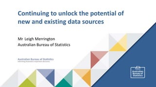 Continuing to unlock the potential of
new and existing data sources
Mr Leigh Merrington
Australian Bureau of Statistics
 