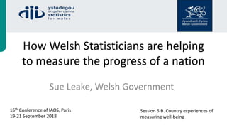 How Welsh Statisticians are helping
to measure the progress of a nation
Sue Leake, Welsh Government
16th Conference of IAOS, Paris
19-21 September 2018
Session 5.B. Country experiences of
measuring well-being
 
