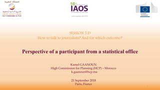 SESSION 5.D
How to talk to journalists? And for which outcome?
Perspective of a participant from a statistical office
Kamel GAANOUN
High Commission for Planning (HCP) – Morocco
k.gaanoun@hcp.ma
1
21 September 2018
Paris, France
 