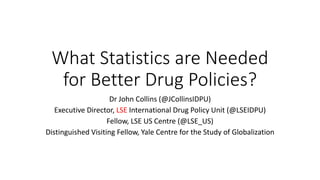 What Statistics are Needed
for Better Drug Policies?
Dr John Collins (@JCollinsIDPU)
Executive Director, LSE International Drug Policy Unit (@LSEIDPU)
Fellow, LSE US Centre (@LSE_US)
Distinguished Visiting Fellow, Yale Centre for the Study of Globalization
 