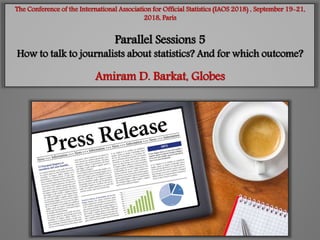 The Conference of the International Association for Official Statistics (IAOS 2018) , September 19-21,
2018, Paris
Parallel Sessions 5
How to talk to journalists about statistics? And for which outcome?
Amiram D. Barkat, Globes
 