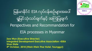 ျမန္မာႏိုင္ငံ EIA လုပ္ငန္းစဥ္မ်ားအေပၚ
ရႈျမင္သံုးသပ္ခ်က္ႏွင့္ အႀကံျပဳခ်က္
Perspectives and Recommandation for
EIA processes in Myanmar
Zaw Htun (Executive Director)
Integrated Development Executive Association –IDEA
Shan State
4th October, 2018 (Htein Htein Thar Hotel, Taunggyi)
 