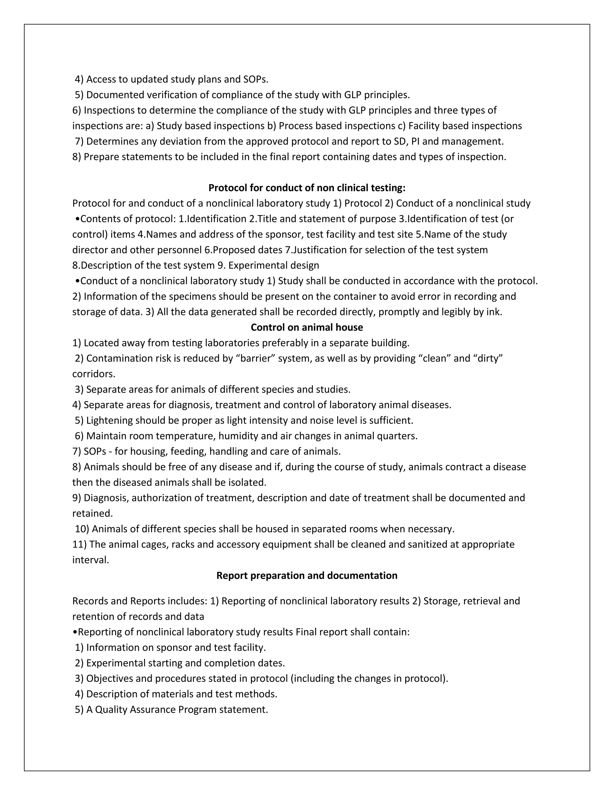 4) Access to updated study plans and SOPs.
5) Documented verification of compliance of the study with GLP principles.
6) Inspections to determine the compliance of the study with GLP principles and three types of
inspections are: a) Study based inspections b) Process based inspections c) Facility based inspections
7) Determines any deviation from the approved protocol and report to SD, PI and management.
8) Prepare statements to be included in the final report containing dates and types of inspection.
Protocol for conduct of non clinical testing:
Protocol for and conduct of a nonclinical laboratory study 1) Protocol 2) Conduct of a nonclinical study
•Contents of protocol: 1.Identification 2.Title and statement of purpose 3.Identification of test (or
control) items 4.Names and address of the sponsor, test facility and test site 5.Name of the study
director and other personnel 6.Proposed dates 7.Justification for selection of the test system
8.Description of the test system 9. Experimental design
•Conduct of a nonclinical laboratory study 1) Study shall be conducted in accordance with the protocol.
2) Information of the specimens should be present on the container to avoid error in recording and
storage of data. 3) All the data generated shall be recorded directly, promptly and legibly by ink.
Control on animal house
1) Located away from testing laboratories preferably in a separate building.
2) Contamination risk is reduced by “barrier” system, as well as by providing “clean” and “dirty”
corridors.
3) Separate areas for animals of different species and studies.
4) Separate areas for diagnosis, treatment and control of laboratory animal diseases.
5) Lightening should be proper as light intensity and noise level is sufficient.
6) Maintain room temperature, humidity and air changes in animal quarters.
7) SOPs - for housing, feeding, handling and care of animals.
8) Animals should be free of any disease and if, during the course of study, animals contract a disease
then the diseased animals shall be isolated.
9) Diagnosis, authorization of treatment, description and date of treatment shall be documented and
retained.
10) Animals of different species shall be housed in separated rooms when necessary.
11) The animal cages, racks and accessory equipment shall be cleaned and sanitized at appropriate
interval.
Report preparation and documentation
Records and Reports includes: 1) Reporting of nonclinical laboratory results 2) Storage, retrieval and
retention of records and data
•Reporting of nonclinical laboratory study results Final report shall contain:
1) Information on sponsor and test facility.
2) Experimental starting and completion dates.
3) Objectives and procedures stated in protocol (including the changes in protocol).
4) Description of materials and test methods.
5) A Quality Assurance Program statement.
 