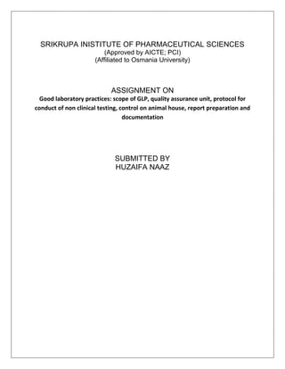 SRIKRUPA INISTITUTE OF PHARMACEUTICAL SCIENCES
(Approved by AICTE; PCI)
(Affiliated to Osmania University)
ASSIGNMENT ON
Good laboratory practices: scope of GLP, quality assurance unit, protocol for
conduct of non clinical testing, control on animal house, report preparation and
documentation
SUBMITTED BY
HUZAIFA NAAZ
 