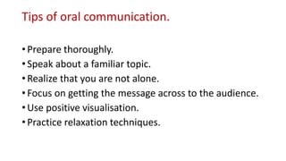 Tips of oral communication.
• Prepare thoroughly.
• Speak about a familiar topic.
• Realize that you are not alone.
• Focus on getting the message across to the audience.
• Use positive visualisation.
• Practice relaxation techniques.
 