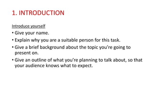 1. INTRODUCTION
Introduce yourself
• Give your name.
• Explain why you are a suitable person for this task.
• Give a brief background about the topic you’re going to
present on.
• Give an outline of what you’re planning to talk about, so that
your audience knows what to expect.
 