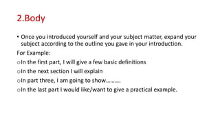 2.Body
• Once you introduced yourself and your subject matter, expand your
subject according to the outline you gave in your introduction.
For Example:
oIn the first part, I will give a few basic definitions
oIn the next section I will explain
oIn part three, I am going to show……….
oIn the last part I would like/want to give a practical example.
 