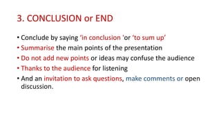 3. CONCLUSION or END
• Conclude by saying ‘in conclusion 'or ‘to sum up’
• Summarise the main points of the presentation
• Do not add new points or ideas may confuse the audience
• Thanks to the audience for listening
• And an invitation to ask questions, make comments or open
discussion.
 