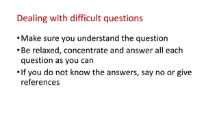 Dealing with difficult questions
•Make sure you understand the question
•Be relaxed, concentrate and answer all each
question as you can
•If you do not know the answers, say no or give
references
 