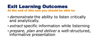 Exit Learning Outcomes
At the end of this unit you should be able to:
• demonstrate the ability to listen critically
and analytically.
• extract specific information while listerning
• prepare, plan and deliver a well-structured,
informative presentation
 