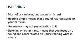 LISTERNING
• Most of us can hear, but can we all listen?
• Hearing simply means that a sound has registered on
your eardrum.
• You may or may not pay attention to it.
• Listening on other hand, means that you focus on a
sound and concentrated on understanding what it
means.
 