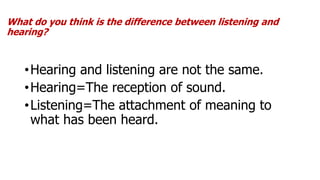 What do you think is the difference between listening and
hearing?
•Hearing and listening are not the same.
•Hearing=The reception of sound.
•Listening=The attachment of meaning to
what has been heard.
 