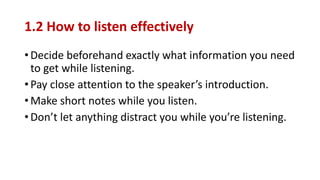 1.2 How to listen effectively
• Decide beforehand exactly what information you need
to get while listening.
• Pay close attention to the speaker’s introduction.
• Make short notes while you listen.
• Don’t let anything distract you while you’re listening.
 