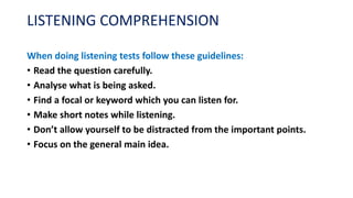 LISTENING COMPREHENSION
When doing listening tests follow these guidelines:
• Read the question carefully.
• Analyse what is being asked.
• Find a focal or keyword which you can listen for.
• Make short notes while listening.
• Don’t allow yourself to be distracted from the important points.
• Focus on the general main idea.
 