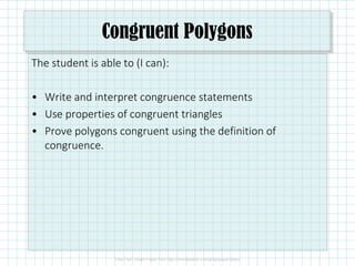 Congruent Polygons
The student is able to (I can):
• Write and interpret congruence statements
• Use properties of congruent triangles
• Prove polygons congruent using the definition of
congruence.
 