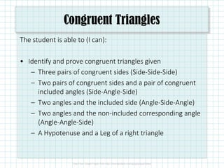 Congruent Triangles
The student is able to (I can):
• Identify and prove congruent triangles given
– Three pairs of congruent sides (Side-Side-Side)
– Two pairs of congruent sides and a pair of congruent
included angles (Side-Angle-Side)
– Two angles and the included side (Angle-Side-Angle)
– Two angles and the non-included corresponding angle
(Angle-Angle-Side)
– A Hypotenuse and a Leg of a right triangle
 