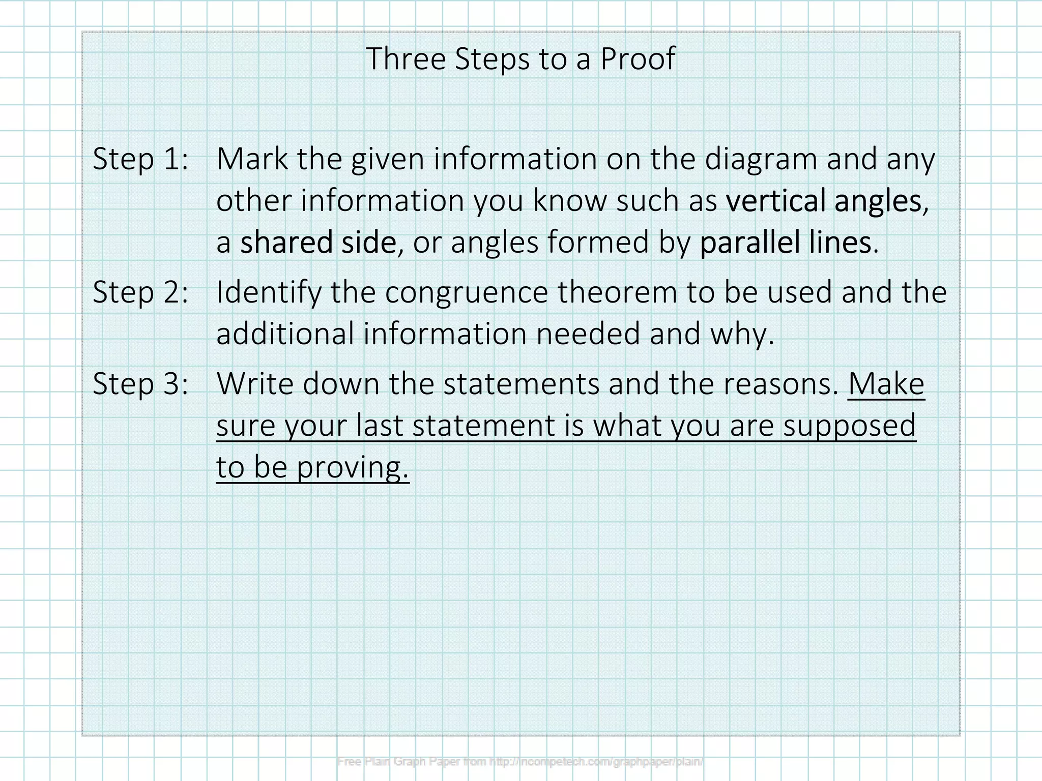 Three Steps to a Proof
Step 1: Mark the given information on the diagram and any
other information you know such as verticalverticalverticalvertical anglesanglesanglesangles,
a sharedsharedsharedshared sidesidesideside, or angles formed by parallel linesparallel linesparallel linesparallel lines.
Step 2: Identify the congruence theorem to be used and the
additional information needed and why.
Step 3: Write down the statements and the reasons. Make
sure your last statement is what you are supposed
to be proving.
 