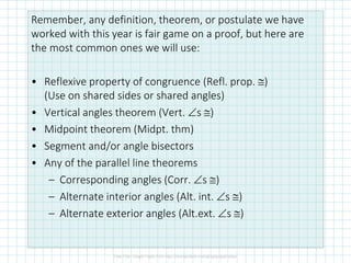 Remember, any definition, theorem, or postulate we have
worked with this year is fair game on a proof, but here are
the most common ones we will use:
• Reflexive property of congruence (Refl. prop. ≅)
(Use on shared sides or shared angles)
• Vertical angles theorem (Vert. ∠s ≅)
• Midpoint theorem (Midpt. thm)
• Segment and/or angle bisectors
• Any of the parallel line theorems
– Corresponding angles (Corr. ∠s ≅)
– Alternate interior angles (Alt. int. ∠s ≅)
– Alternate exterior angles (Alt.ext. ∠s ≅)
 