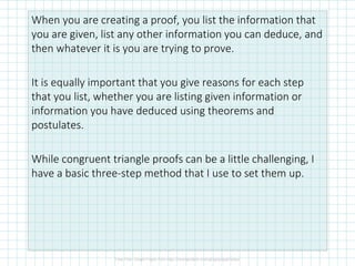 When you are creating a proof, you list the information that
you are given, list any other information you can deduce, and
then whatever it is you are trying to prove.
It is equally important that you give reasons for each step
that you list, whether you are listing given information or
information you have deduced using theorems and
postulates.
While congruent triangle proofs can be a little challenging, I
have a basic three-step method that I use to set them up.
 
