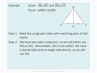 Example Given:
Prove: ΔABD ≅ ΔCBD
Step 1: Mark the congruent sides with matching pairs of tick
marks.
Step 2: We have two sides congruent, so we will either use
SSS or SAS. (Remember, SSA is not valid!) We have
a shared side (and no angle indications), so we will
use SSS.
andAB BC AD CD≅ ≅
A
B
C
D
 