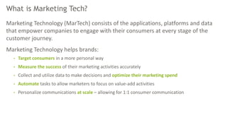 What is Marketing Tech?
Marketing Technology (MarTech) consists of the applications, platforms and data
that empower companies to engage with their consumers at every stage of the
customer journey.
Marketing Technology helps brands:
• Target consumers in a more personal way
• Measure the success of their marketing activities accurately
• Collect and utilize data to make decisions and optimize their marketing spend
• Automate tasks to allow marketers to focus on value-add activities
• Personalize communications at scale – allowing for 1:1 consumer communication
 