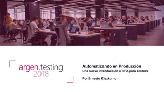 Automatizando en Producción
Una suave introducción a RPA para Testers
Por Ernesto Kiszkurno
argen.testing
2018
 