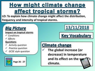 Impact on tropical storms
 Conditions
 Effects
Questions
 Activity question
 Practice question
 GCSE style question
LO: To explain how climate change might affect the distribution,
frequency and intensity of tropical storms.
 The global increase (or
decrease) in temperature
and its effect on the world’s
climate.
Page 26 - 27
13/11/2018
 