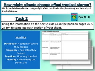 LO: To explain how climate change might affect the distribution, frequency and intensity of
tropical storms.
Using the information on the next 2 slides & in the book on pages 26 &
27 try to complete each section of your sheet.
Word Box
Distribution = pattern of where
they happen
Frequency = how often they
happen
Duration = How long they last
Intensity = How strong the
storms are
 
