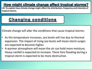 Climate change will alter the conditions that cause tropical storms:
• As the temperature increases, sea levels will rise due to thermal
expansion. The impact of rising sea levels will mean storm surges
are expected to become higher.
• A warmer atmosphere will mean the air can hold more moisture.
Heavy rainfall is expected to increase. There fore flooding during a
tropical storm is expected to be more destructive.
LO: To explain how climate change might affect the distribution, frequency and intensity of
tropical storms.
 