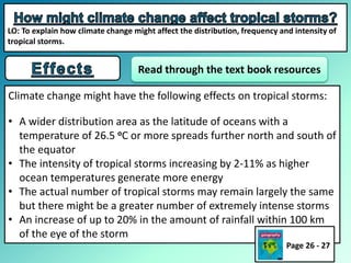 Climate change might have the following effects on tropical storms:
• A wider distribution area as the latitude of oceans with a
temperature of 26.5 oC or more spreads further north and south of
the equator
• The intensity of tropical storms increasing by 2-11% as higher
ocean temperatures generate more energy
• The actual number of tropical storms may remain largely the same
but there might be a greater number of extremely intense storms
• An increase of up to 20% in the amount of rainfall within 100 km
of the eye of the storm
Read through the text book resources
Page 26 - 27
LO: To explain how climate change might affect the distribution, frequency and intensity of
tropical storms.
 