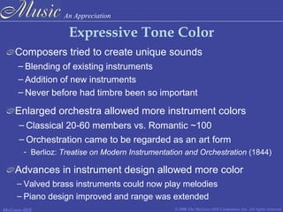 An Appreciation
© 2006 The McGraw-Hill Companies, Inc. All rights reserved.McGraw-Hill
Expressive Tone Color
Composers tried to create unique sounds
– Blending of existing instruments
– Addition of new instruments
– Never before had timbre been so important
Enlarged orchestra allowed more instrument colors
– Classical 20-60 members vs. Romantic ~100
Advances in instrument design allowed more color
- Berlioz: Treatise on Modern Instrumentation and Orchestration (1844)
– Valved brass instruments could now play melodies
– Piano design improved and range was extended
– Orchestration came to be regarded as an art form
 