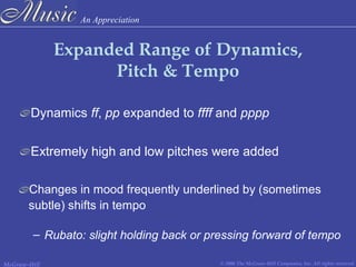 An Appreciation
© 2006 The McGraw-Hill Companies, Inc. All rights reserved.McGraw-Hill
Expanded Range of Dynamics,
Pitch & Tempo
Dynamics ff, pp expanded to ffff and pppp
Extremely high and low pitches were added
Changes in mood frequently underlined by (sometimes
subtle) shifts in tempo
– Rubato: slight holding back or pressing forward of tempo
 