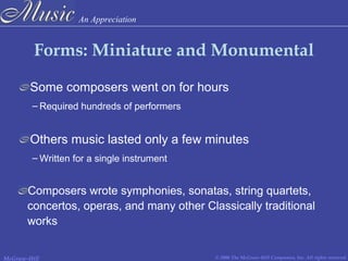 An Appreciation
© 2006 The McGraw-Hill Companies, Inc. All rights reserved.McGraw-Hill
Forms: Miniature and Monumental
Some composers went on for hours
Others music lasted only a few minutes
– Written for a single instrument
– Required hundreds of performers
Composers wrote symphonies, sonatas, string quartets,
concertos, operas, and many other Classically traditional
works
 