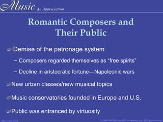An Appreciation
© 2006 The McGraw-Hill Companies, Inc. All rights reserved.McGraw-Hill
Romantic Composers and
Their Public
Demise of the patronage system
– Composers regarded themselves as “free spirits”
– Decline in aristocratic fortune—Napoleonic wars
New urban classes/new musical topics
Public was entranced by virtuosity
Music conservatories founded in Europe and U.S.
 