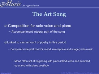 An Appreciation
© 2006 The McGraw-Hill Companies, Inc. All rights reserved.McGraw-Hill
The Art Song
Composition for solo voice and piano
– Accompaniment integral part of the song
– Composers interpret poem’s, mood, atmosphere and imagery into music
- Mood often set at beginning with piano introduction and summed
up at end with piano postlude
Linked to vast amount of poetry in this period
 