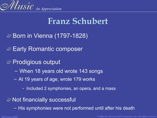 An Appreciation
© 2006 The McGraw-Hill Companies, Inc. All rights reserved.McGraw-Hill
Franz Schubert
Born in Vienna (1797-1828)
Early Romantic composer
Prodigious output
– When 18 years old wrote 143 songs
- Included 2 symphonies, an opera, and a mass
Not financially successful
– His symphonies were not performed until after his death
– At 19 years of age, wrote 179 works
 